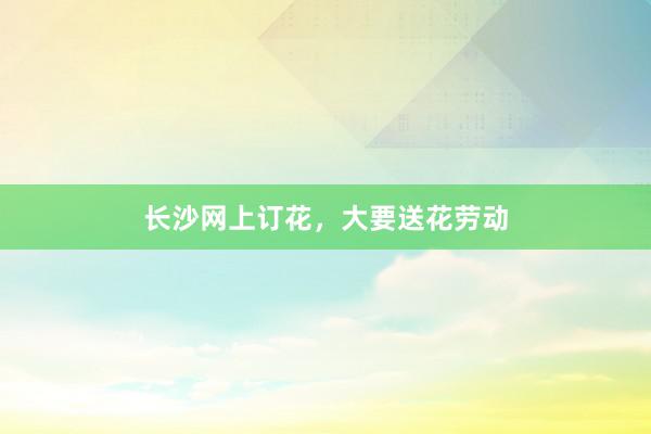 长沙网上订花，大要送花劳动